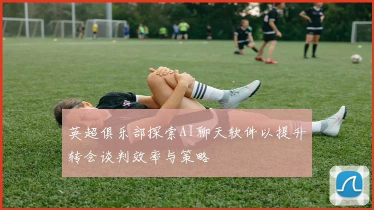 英超俱乐部探索AI聊天软件以提升转会谈判效率与策略