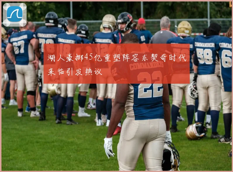 湖人豪掷45亿重塑阵容东契奇时代来临引发热议