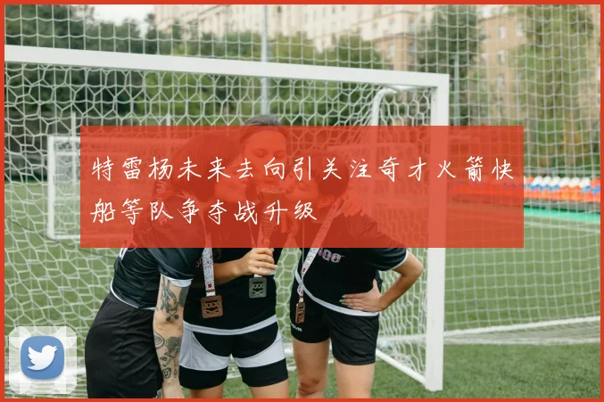 特雷杨未来去向引关注奇才火箭快船等队争夺战升级