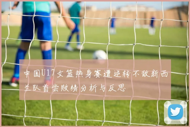 中国U17女篮热身赛遭逆转不敌新西兰队首尝败绩分析与反思