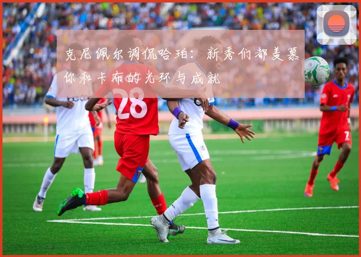 克尼佩尔调侃哈珀：新秀们都羡慕你和卡布的光环与成就