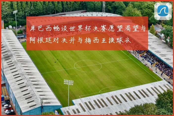 库巴西畅谈世界杯决赛愿望渴望与阿根廷对决并与梅西互换球衣