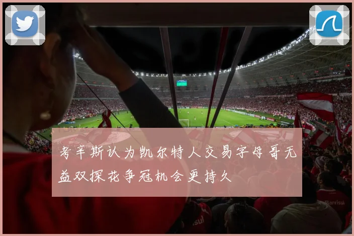 考辛斯认为凯尔特人交易字母哥无益双探花争冠机会更持久