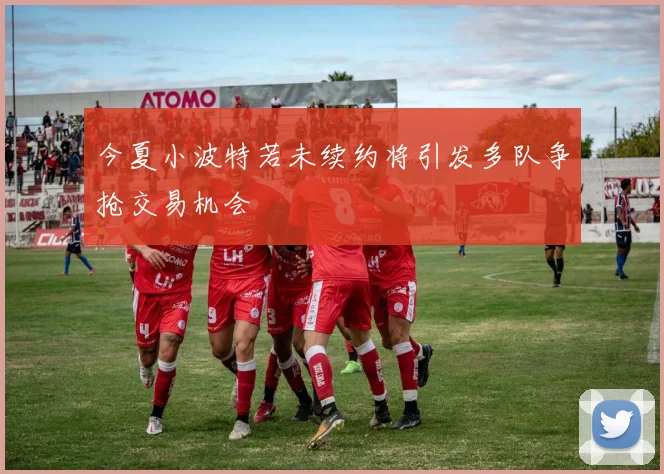 今夏小波特若未续约将引发多队争抢交易机会