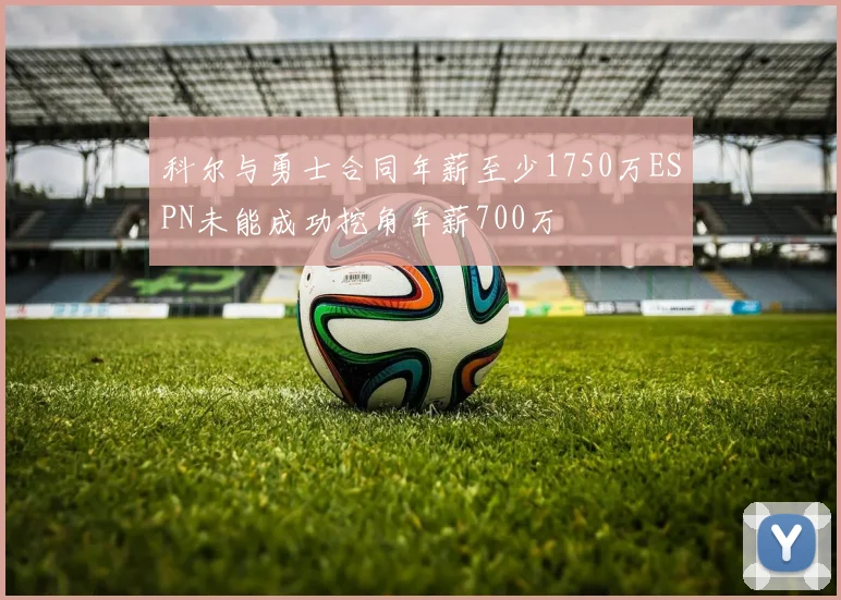 科尔与勇士合同年薪至少1750万ESPN未能成功挖角年薪700万