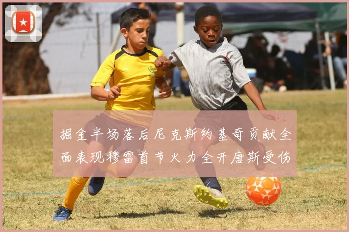 掘金半场落后尼克斯约基奇贡献全面表现穆雷首节火力全开唐斯受伤拼搏不止