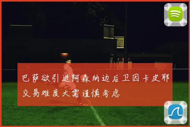 巴萨欲引进阿森纳边后卫因卡皮耶交易难度大需谨慎考虑