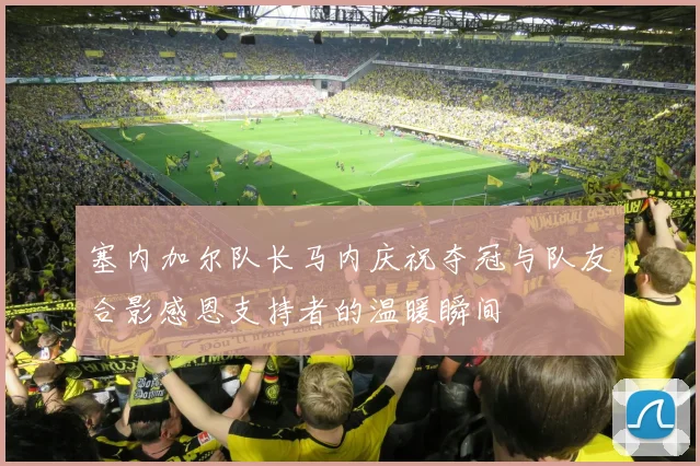 塞内加尔队长马内庆祝夺冠与队友合影感恩支持者的温暖瞬间