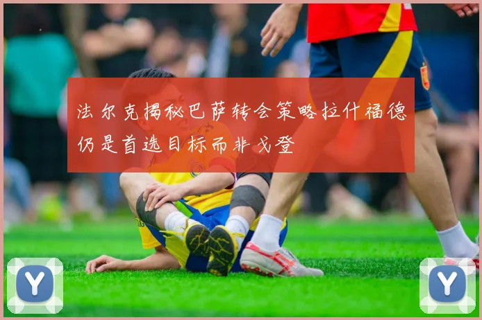 法尔克揭秘巴萨转会策略拉什福德仍是首选目标而非戈登