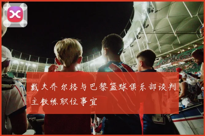 戴夫乔尔格与巴黎篮球俱乐部谈判主教练职位事宜