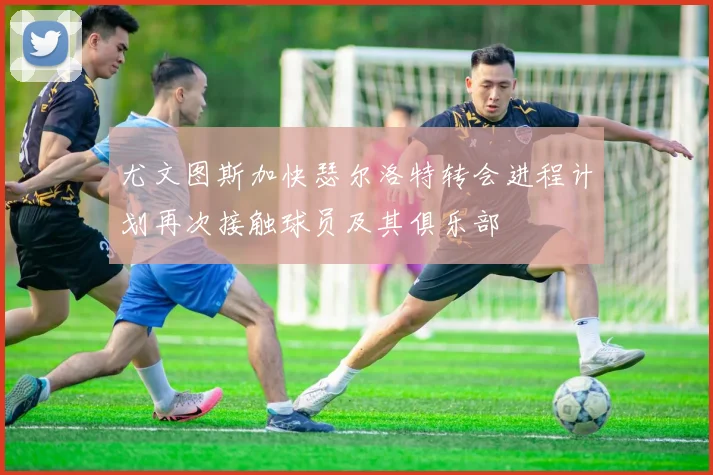 尤文图斯加快瑟尔洛特转会进程计划再次接触球员及其俱乐部