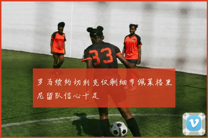 罗马续约切利克仅剩细节佩莱格里尼留队信心十足