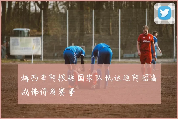 梅西率阿根廷国家队抵达迈阿密备战佛得角赛事