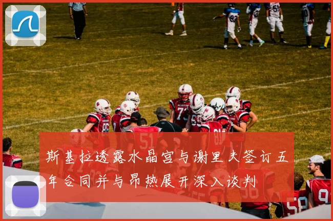 斯基拉透露水晶宫与谢里夫签订五年合同并与昂热展开深入谈判