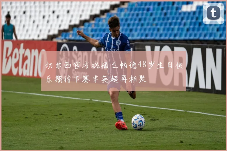 切尔西官方祝福兰帕德48岁生日快乐期待下赛季英超再相聚