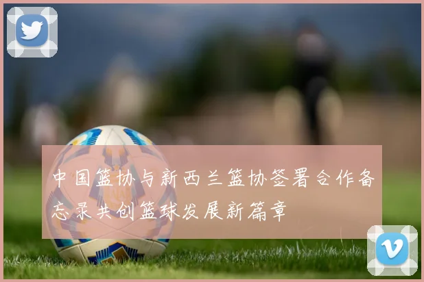 中国篮协与新西兰篮协签署合作备忘录共创篮球发展新篇章