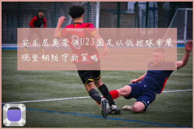 安东尼奥带领U23国足以低控球率展现坚韧防守新策略