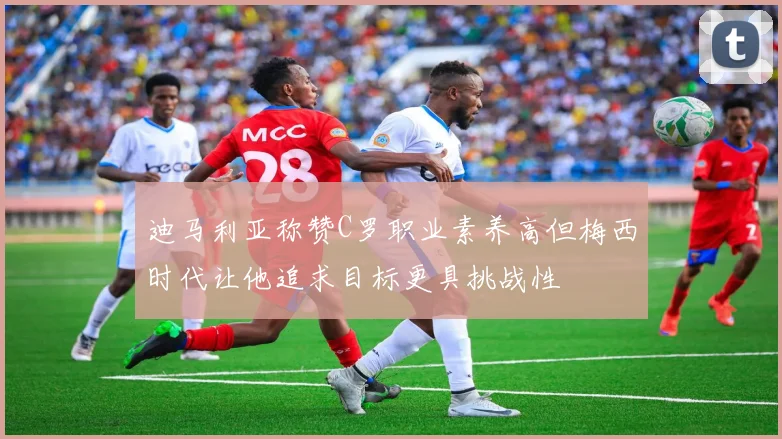 迪马利亚称赞C罗职业素养高但梅西时代让他追求目标更具挑战性