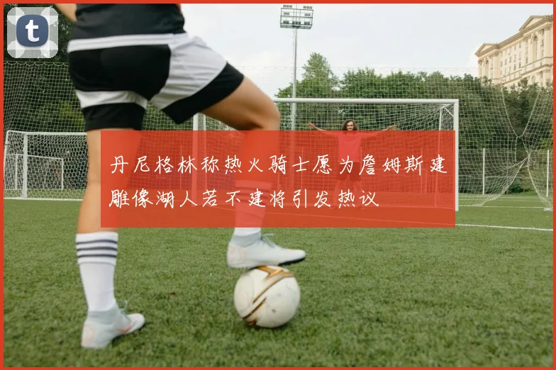丹尼格林称热火骑士愿为詹姆斯建雕像湖人若不建将引发热议