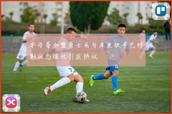 字母哥加盟勇士或与库里联手巴特勒状态堪忧引发热议