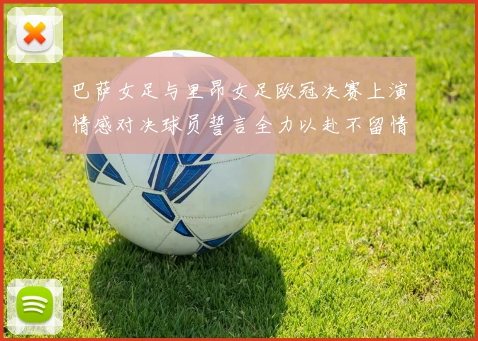 巴萨女足与里昂女足欧冠决赛上演情感对决球员誓言全力以赴不留情面